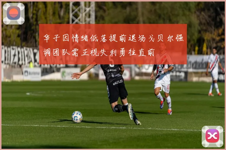 华子因情绪低落提前退场戈贝尔强调团队需正视失利勇往直前