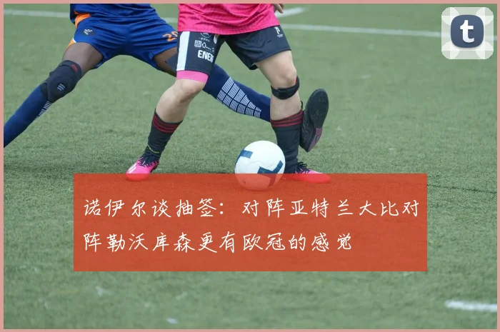 诺伊尔谈抽签：对阵亚特兰大比对阵勒沃库森更有欧冠的感觉