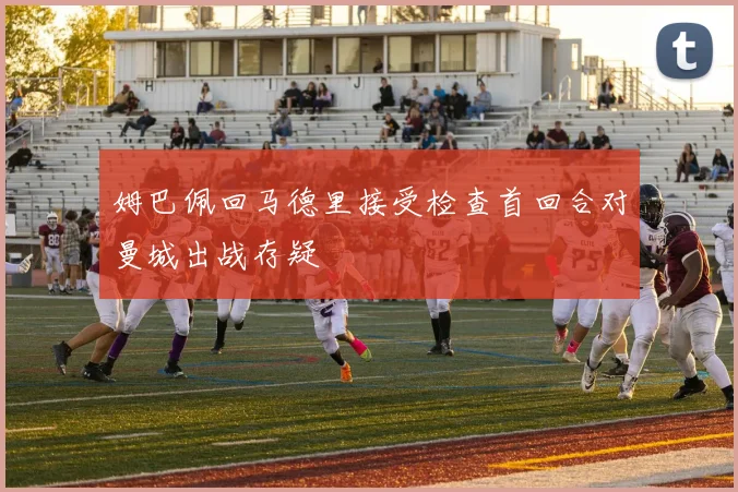 姆巴佩回马德里接受检查首回合对曼城出战存疑