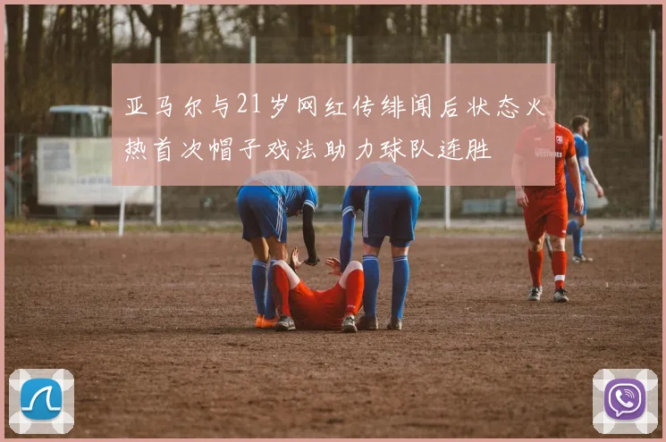 亚马尔与21岁网红传绯闻后状态火热首次帽子戏法助力球队连胜