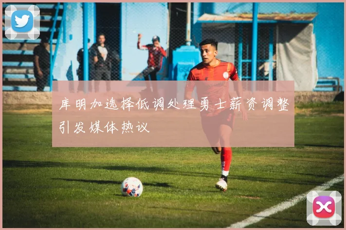 库明加选择低调处理勇士薪资调整引发媒体热议