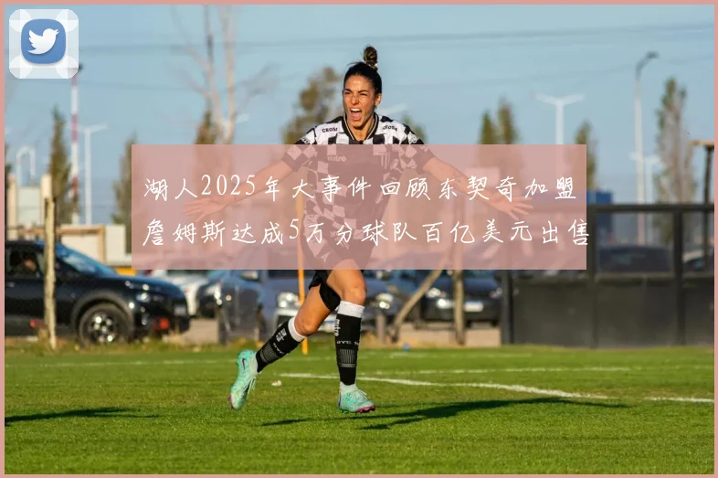 湖人2025年大事件回顾东契奇加盟詹姆斯达成5万分球队百亿美元出售