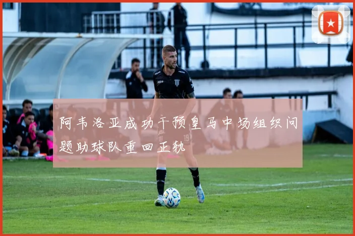 阿韦洛亚成功干预皇马中场组织问题助球队重回正轨