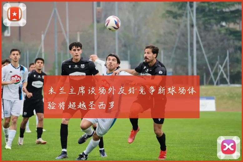 米兰主席谈场外友好竞争新球场体验将超越圣西罗