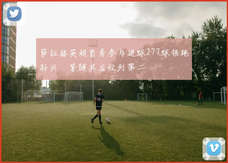 萨拉赫英超首秀参与进球277球领跑孙兴慜紧随其后位列第二