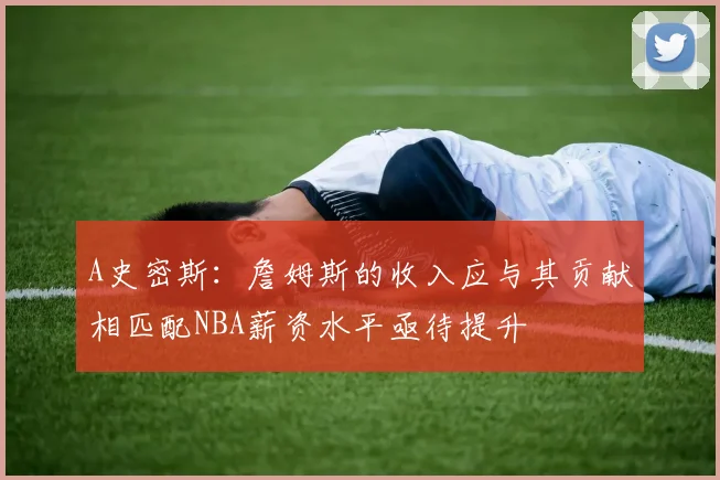 A史密斯：詹姆斯的收入应与其贡献相匹配NBA薪资水平亟待提升
