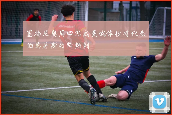 塞梅尼奥周四完成曼城体检将代表伯恩茅斯对阵热刺