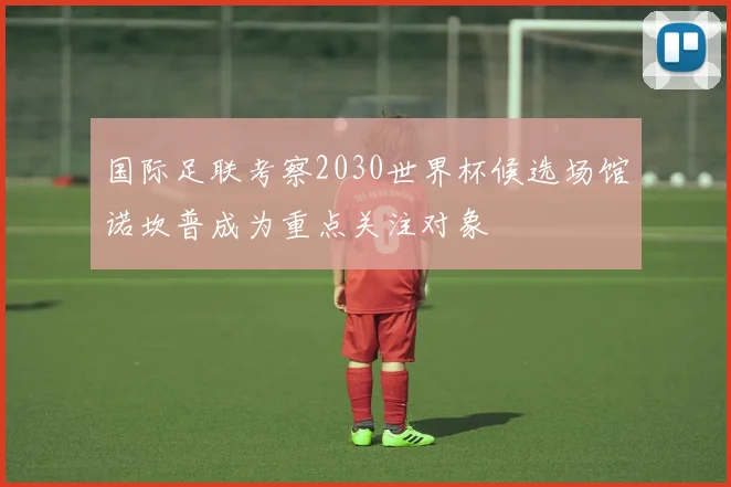 国际足联考察2030世界杯候选场馆诺坎普成为重点关注对象