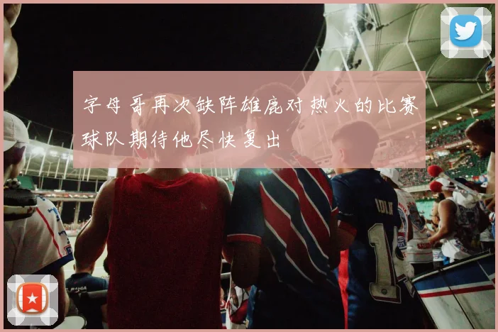 字母哥再次缺阵雄鹿对热火的比赛球队期待他尽快复出