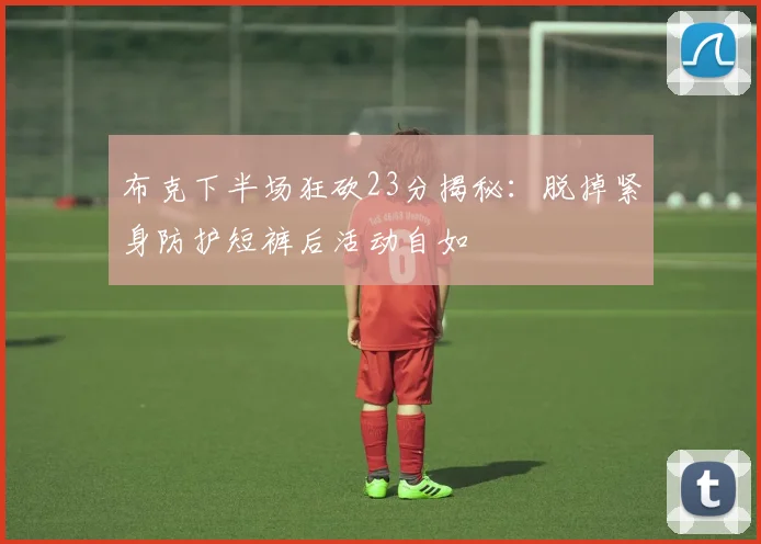 布克下半场狂砍23分揭秘：脱掉紧身防护短裤后活动自如