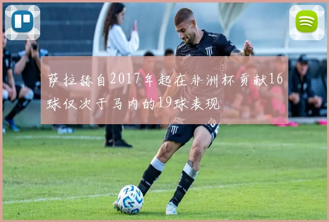 萨拉赫自2017年起在非洲杯贡献16球仅次于马内的19球表现