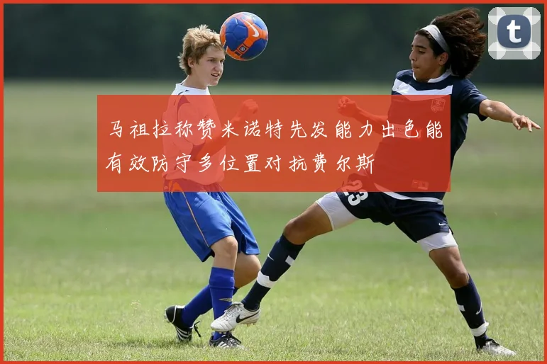 马祖拉称赞米诺特先发能力出色能有效防守多位置对抗费尔斯