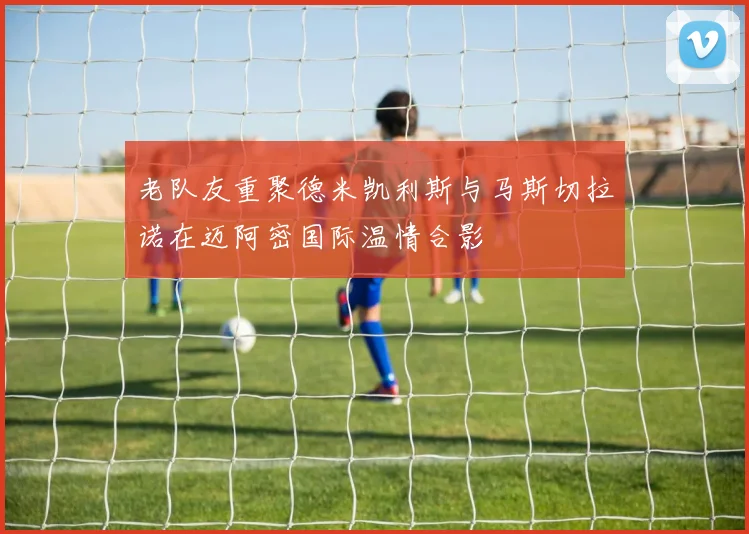 老队友重聚德米凯利斯与马斯切拉诺在迈阿密国际温情合影
