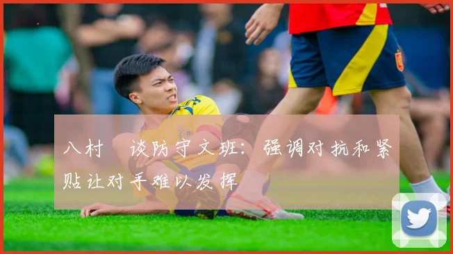 八村塁谈防守文班：强调对抗和紧贴让对手难以发挥
