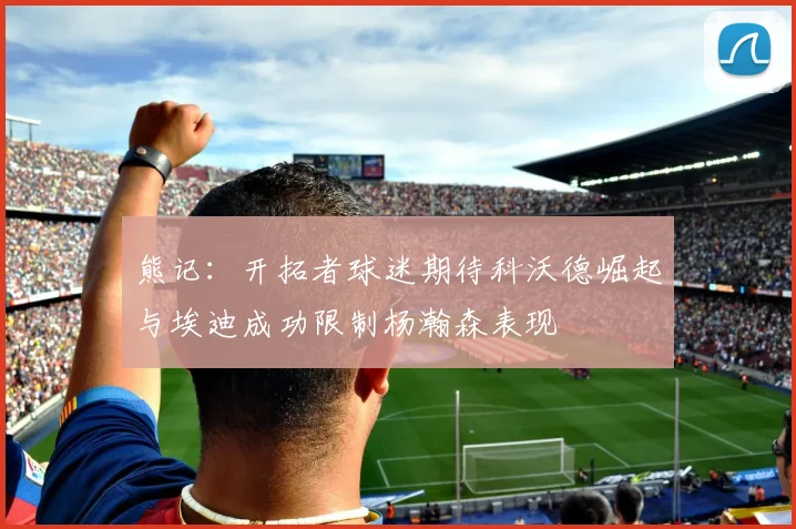 熊记：开拓者球迷期待科沃德崛起与埃迪成功限制杨瀚森表现