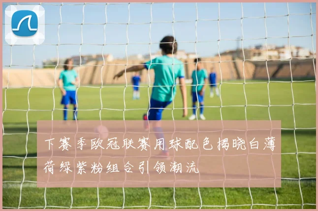 下赛季欧冠联赛用球配色揭晓白薄荷绿紫粉组合引领潮流