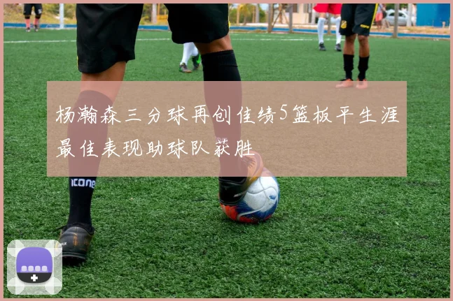 杨瀚森三分球再创佳绩5篮板平生涯最佳表现助球队获胜
