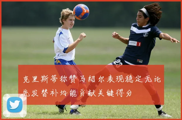 克里斯蒂称赞马绍尔表现稳定无论先发替补均能贡献关键得分