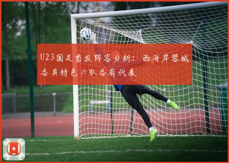 U23国足首发阵容分析：西海岸蓉城各具特色六队各有代表