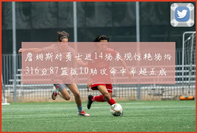 詹姆斯对勇士近14场表现惊艳场均316分87篮板10助攻命中率超五成