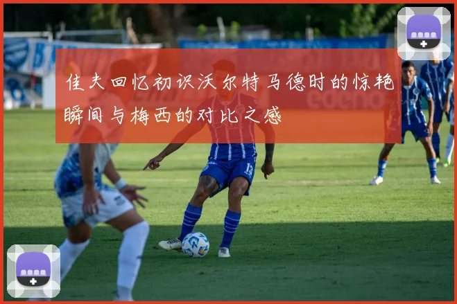 佳夫回忆初识沃尔特马德时的惊艳瞬间与梅西的对比之感
