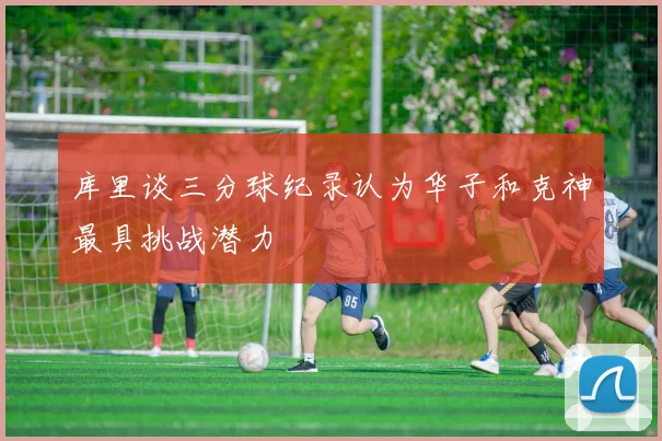 库里谈三分球纪录认为华子和克神最具挑战潜力