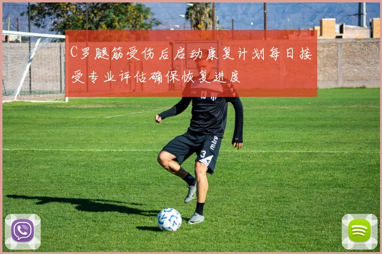 C罗腿筋受伤后启动康复计划每日接受专业评估确保恢复进度
