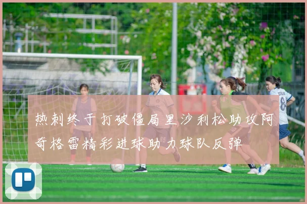 热刺终于打破僵局里沙利松助攻阿奇格雷精彩进球助力球队反弹