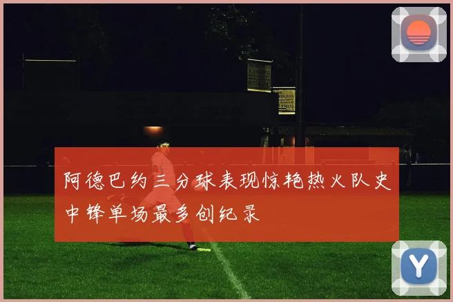 阿德巴约三分球表现惊艳热火队史中锋单场最多创纪录