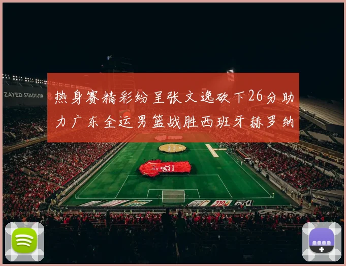 热身赛精彩纷呈张文逸砍下26分助力广东全运男篮战胜西班牙赫罗纳队