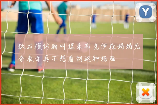 狄龙模仿狗叫逗乐布克伊森妈妈无奈表示真不想看到这种场面