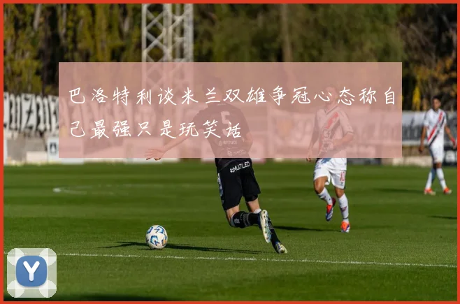 巴洛特利谈米兰双雄争冠心态称自己最强只是玩笑话