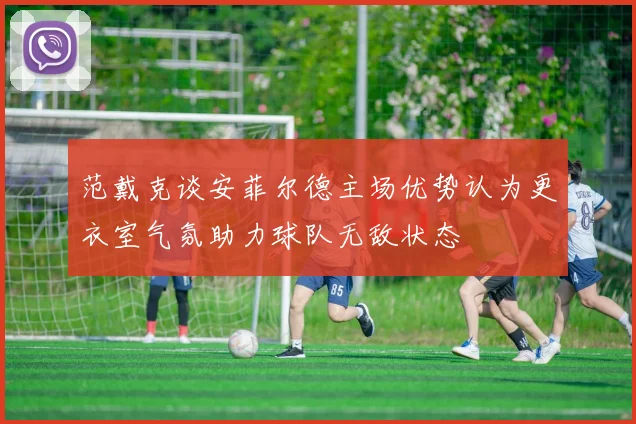 范戴克谈安菲尔德主场优势认为更衣室气氛助力球队无敌状态