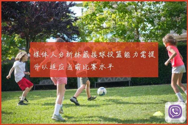 媒体人分析林葳接球投篮能力需提升以适应当前比赛水平