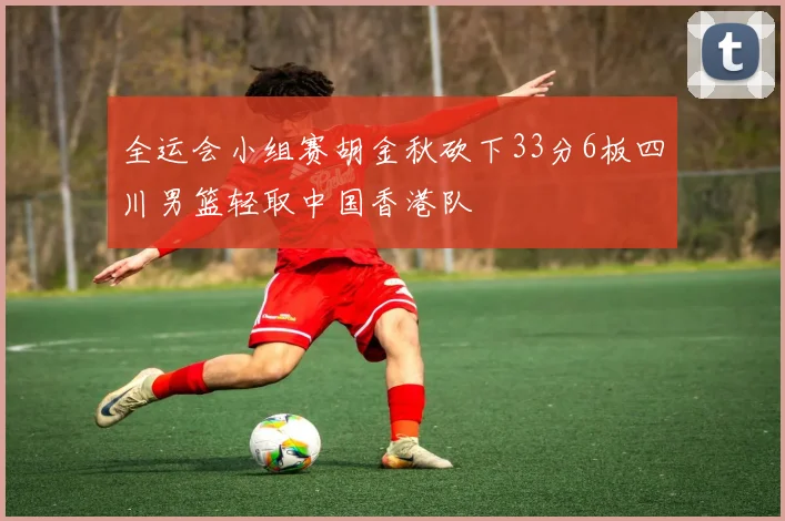 全运会小组赛胡金秋砍下33分6板四川男篮轻取中国香港队