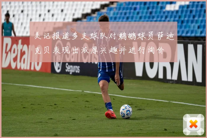 美记报道多支球队对鹈鹕球员萨迪克贝表现出浓厚兴趣并进行询价