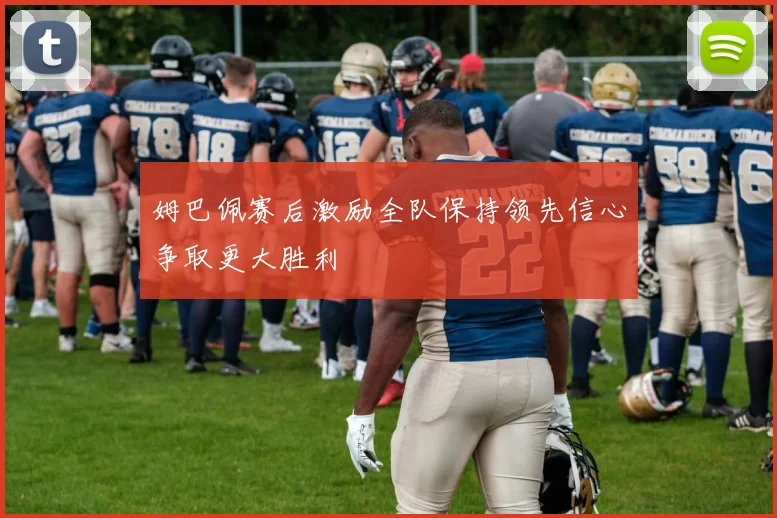 姆巴佩赛后激励全队保持领先信心争取更大胜利