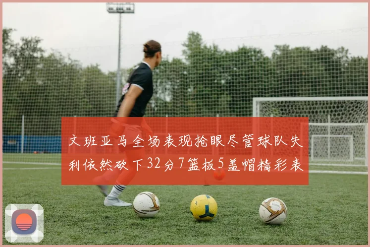 文班亚马全场表现抢眼尽管球队失利依然砍下32分7篮板5盖帽精彩表现令人赞叹