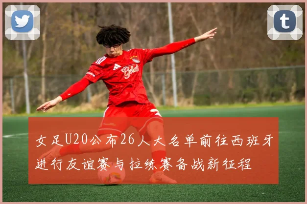 女足U20公布26人大名单前往西班牙进行友谊赛与拉练赛备战新征程