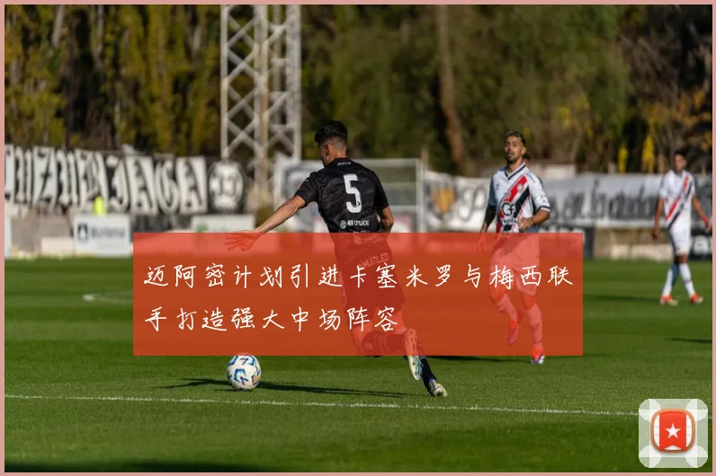 迈阿密计划引进卡塞米罗与梅西联手打造强大中场阵容