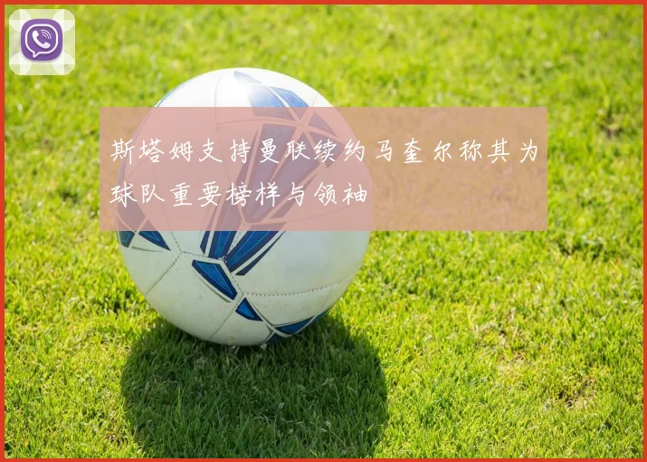 斯塔姆支持曼联续约马奎尔称其为球队重要榜样与领袖