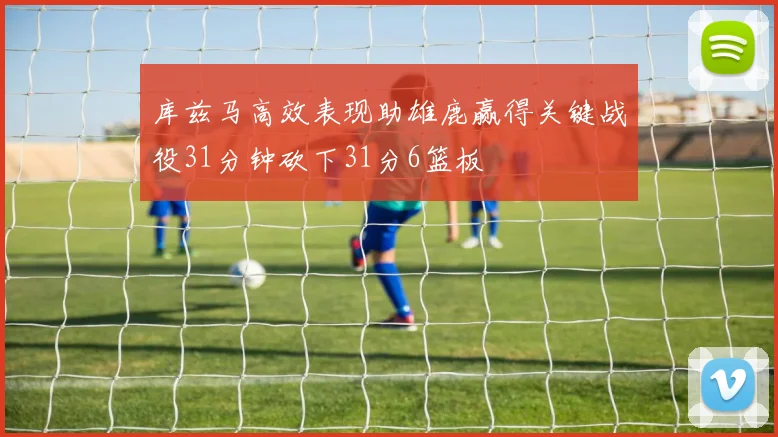 库兹马高效表现助雄鹿赢得关键战役31分钟砍下31分6篮板