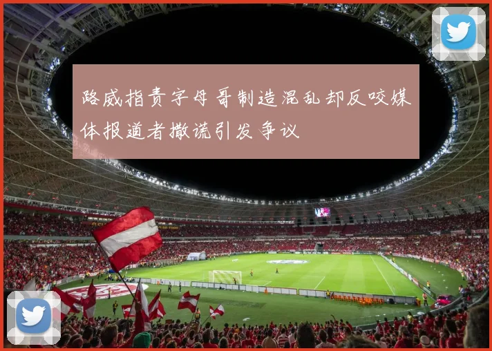 路威指责字母哥制造混乱却反咬媒体报道者撒谎引发争议